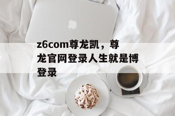 z6com尊龙凯，尊龙官网登录人生就是博登录