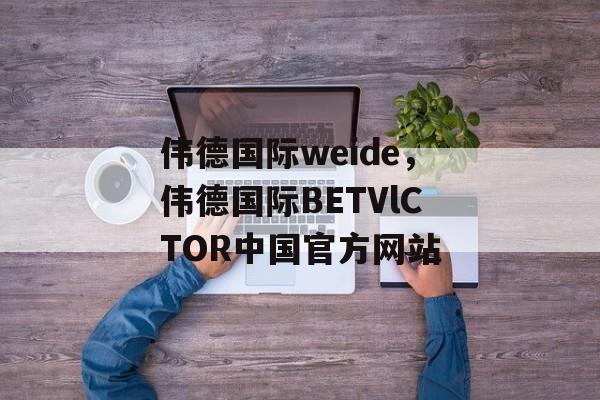 伟德国际weide，伟德国际BETVlCTOR中国官方网站