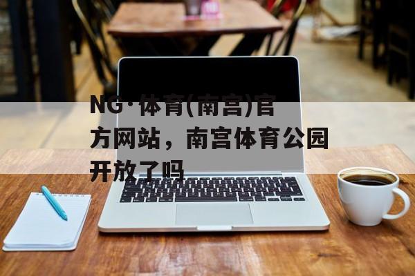 NG·体育(南宫)官方网站，南宫体育公园开放了吗